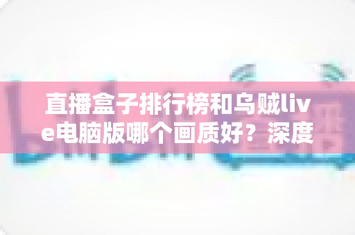 直播盒子排行榜和乌贼live电脑版哪个画质好?深度对比分析助你找到最佳观影体验 直播盒子排行榜和乌贼live电脑版哪个画质好?深度对比分析助你找到最佳观影体验