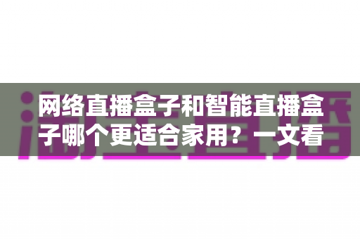 网络直播盒子和智能直播盒子哪个更适合家用?一文看懂家庭选购全攻略 网络直播盒子和智能直播盒子哪个更适合家用?一文看懂家庭选购全攻略