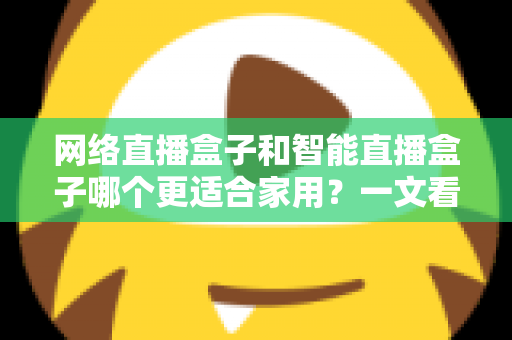 网络直播盒子和智能直播盒子哪个更适合家用?一文看懂家庭选购全攻略 网络直播盒子和智能直播盒子哪个更适合家用?一文看懂家庭选购全攻略