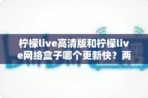 柠檬live高清版和柠檬live网络盒子哪个更新快?两大版本更新速度深度对比与选择指南 柠檬live高清版和柠檬live网络盒子哪个更新快?两大版本更新速度深度对比与选择指南