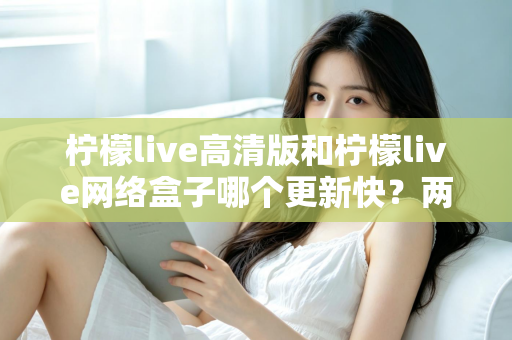 柠檬live高清版和柠檬live网络盒子哪个更新快？两大版本更新速度深度对比与选择指南