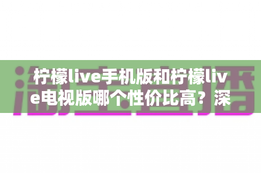 柠檬live手机版和柠檬live电视版哪个性价比高?深度对比分析与选购全指南 柠檬live手机版和柠檬live电视版哪个性价比高?深度对比分析与选购全指南