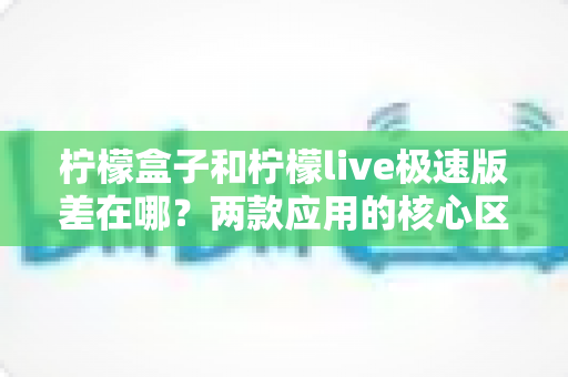 柠檬盒子和柠檬live极速版差在哪？两款应用的核心区别与选择指南全解析