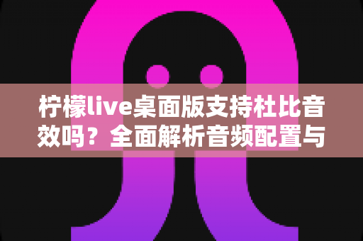 柠檬live桌面版支持杜比音效吗?全面解析音频配置与直播听感体验 柠檬live桌面版支持杜比音效吗?全面解析音频配置与直播听感体验