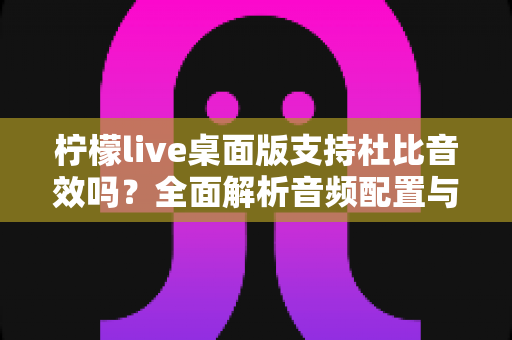 柠檬live桌面版支持杜比音效吗？全面解析音频配置与直播听感体验