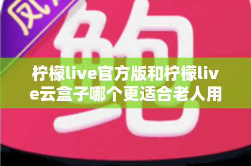 柠檬live官方版和柠檬live云盒子哪个更适合老人用？全方位对比分析与子女选购指南