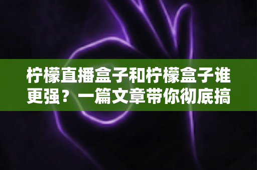 柠檬直播盒子和柠檬盒子谁更强？一篇文章带你彻底搞懂两款电视盒子的区别与选购指南
