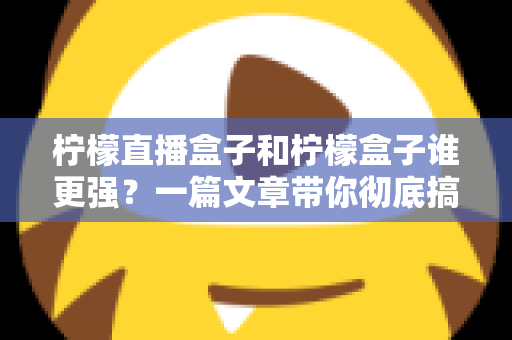 柠檬直播盒子和柠檬盒子谁更强？一篇文章带你彻底搞懂两款电视盒子的区别与选购指南