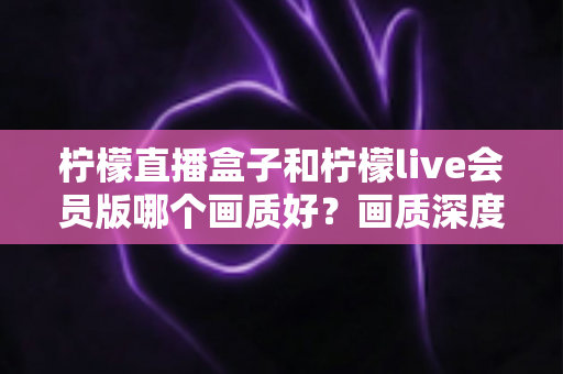 柠檬直播盒子和柠檬live会员版哪个画质好？画质深度对比与选择全指南