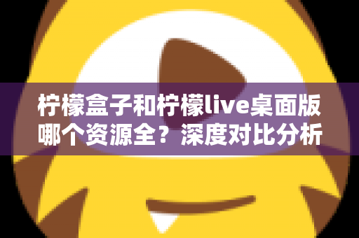 柠檬盒子和柠檬live桌面版哪个资源全？深度对比分析与选择指南