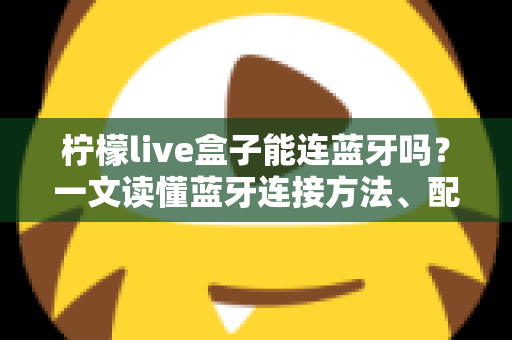 柠檬live盒子能连蓝牙吗？一文读懂蓝牙连接方法、配对技巧与常见问题全解析