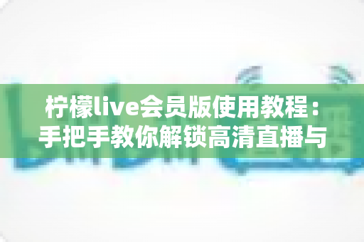 柠檬live会员版使用教程:手把手教你解锁高清直播与专属特权 柠檬live会员版使用教程:手把手教你解锁高清直播与专属特权