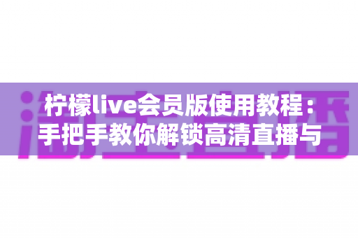 柠檬live会员版使用教程：手把手教你解锁高清直播与专属特权