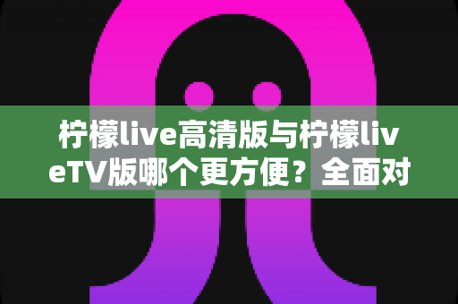 柠檬live高清版与柠檬liveTV版哪个更方便？全面对比解析帮你选出最适合自己的版本