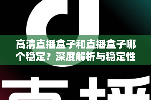 高清直播盒子和直播盒子哪个稳定？深度解析与稳定性选购全指南，助你告别卡顿烦恼