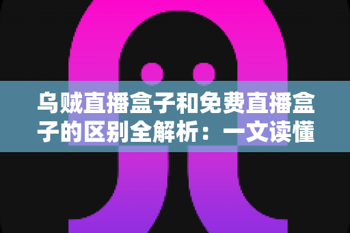 乌贼直播盒子和免费直播盒子的区别全解析：一文读懂如何挑选更适合你的直播盒子