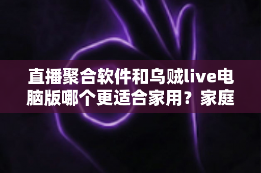 直播聚合软件和乌贼live电脑版哪个更适合家用？家庭大屏观影方案深度对比与实用选购指南
