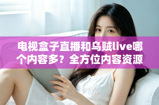 电视盒子直播和乌贼live哪个内容多？全方位内容资源深度对比评测指南