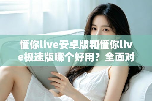 懂你live安卓版和懂你live极速版哪个好用？全面对比评测帮你选出最适合的版本