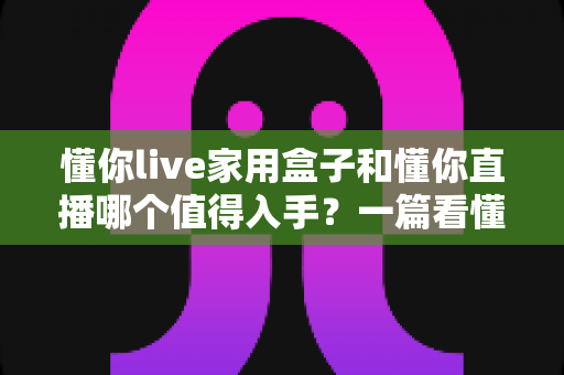 懂你live家用盒子和懂你直播哪个值得入手?一篇看懂两者差异与选购建议的实用指南 懂你live家用盒子和懂你直播哪个值得入手?一篇看懂两者差异与选购建议的实用指南