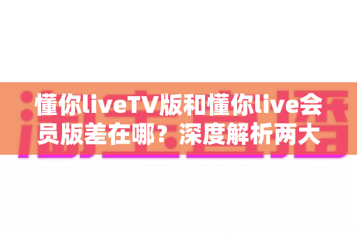 懂你liveTV版和懂你live会员版差在哪?深度解析两大版本差异,帮你选对不花冤枉钱 懂你liveTV版和懂你live会员版差在哪?深度解析两大版本差异,帮你选对不花冤枉钱