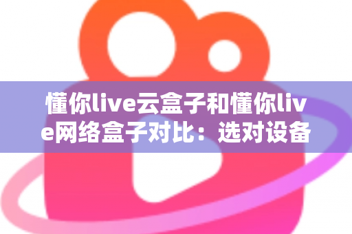懂你live云盒子和懂你live网络盒子对比：选对设备，开启畅快高清大屏观影新体验