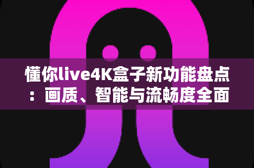 懂你live4K盒子新功能盘点：画质、智能与流畅度全面升级，家庭影音体验再进化