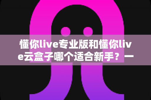 懂你live专业版和懂你live云盒子哪个适合新手？一篇讲透选型逻辑的实用指南