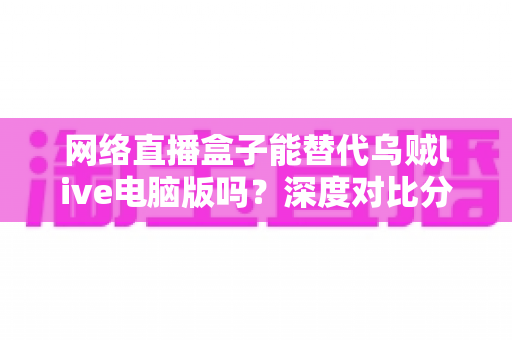 网络直播盒子能替代乌贼live电脑版吗?深度对比分析与选购指南全解析 网络直播盒子能替代乌贼live电脑版吗?深度对比分析与选购指南全解析