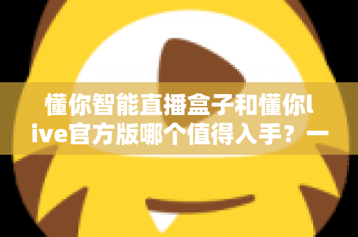 懂你智能直播盒子和懂你live官方版哪个值得入手？一篇讲透选购逻辑的深度对比指南