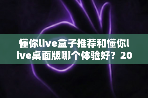 懂你live盒子推荐和懂你live桌面版哪个体验好？2025年最全横评指南，看完这篇再决定不踩坑