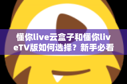懂你live云盒子和懂你liveTV版如何选择？新手必看的全面对比与选购攻略