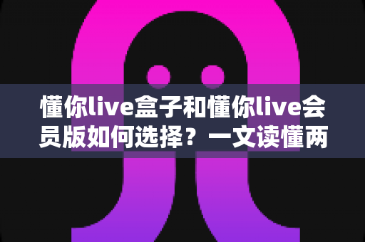 懂你live盒子和懂你live会员版如何选择？一文读懂两者区别与最划算的选购方案