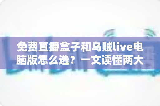 免费直播盒子和乌贼live电脑版怎么选？一文读懂两大观看方案的优劣与选购技巧