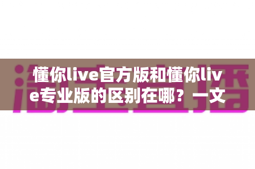 懂你live官方版和懂你live专业版的区别在哪?一文看懂两大版本的核心差异与选择指南 懂你live官方版和懂你live专业版的区别在哪?一文看懂两大版本的核心差异与选择指南