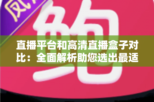 直播平台和高清直播盒子对比：全面解析助您选出最适合的观看方案