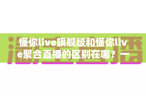 懂你live旗舰版和懂你live聚合直播的区别在哪？一文看懂功能、价格与适用人群的全面对比
