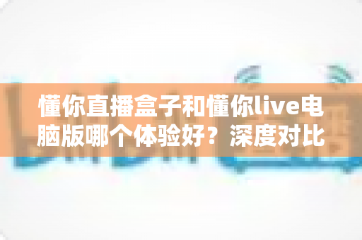 懂你直播盒子和懂你live电脑版哪个体验好?深度对比测评帮你选出最适合的直播工具 懂你直播盒子和懂你live电脑版哪个体验好?深度对比测评帮你选出最适合的直播工具