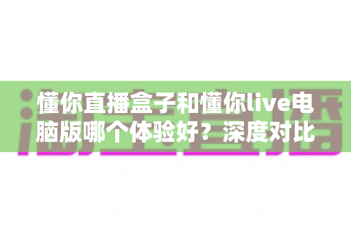 懂你直播盒子和懂你live电脑版哪个体验好？深度对比测评帮你选出最适合的直播工具