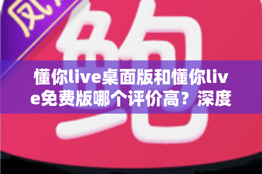 懂你live桌面版和懂你live免费版哪个评价高？深度解析两大版本真实口碑，帮你选对英语学习工具