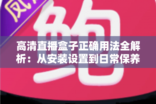 高清直播盒子正确用法全解析：从安装设置到日常保养的一站式实操指南