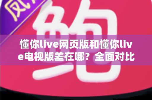懂你live网页版和懂你live电视版差在哪？全面对比解析帮你选出最适合的观看方式