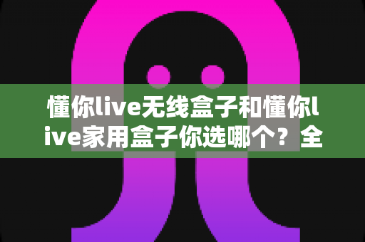 懂你live无线盒子和懂你live家用盒子你选哪个？全方位深度对比帮你轻松选出最适合的K歌神器
