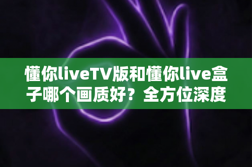 懂你liveTV版和懂你live盒子哪个画质好？全方位深度对比解析，帮你找到最清晰的大屏观影方案