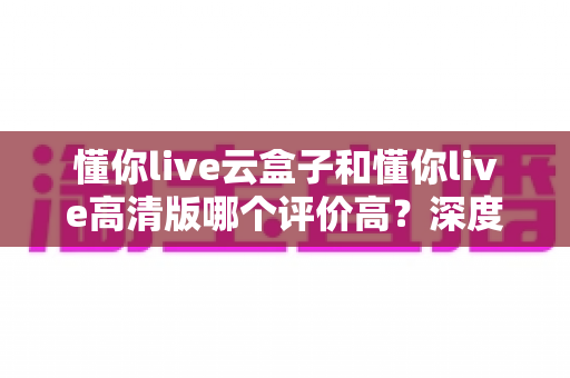懂你live云盒子和懂你live高清版哪个评价高?深度对比评测帮你选对不踩坑 懂你live云盒子和懂你live高清版哪个评价高?深度对比评测帮你选对不踩坑