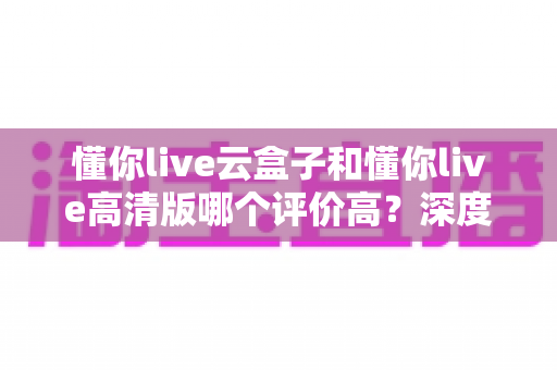 懂你live云盒子和懂你live高清版哪个评价高?深度对比评测帮你选对不踩坑 懂你live云盒子和懂你live高清版哪个评价高?深度对比评测帮你选对不踩坑