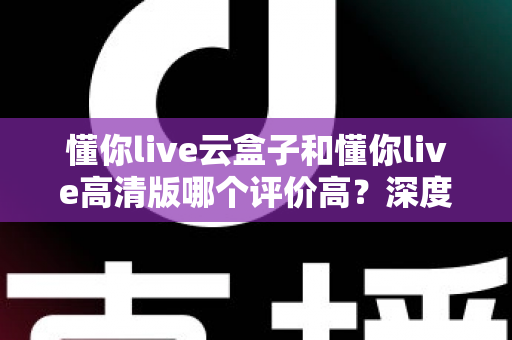 懂你live云盒子和懂你live高清版哪个评价高？深度对比评测帮你选对不踩坑