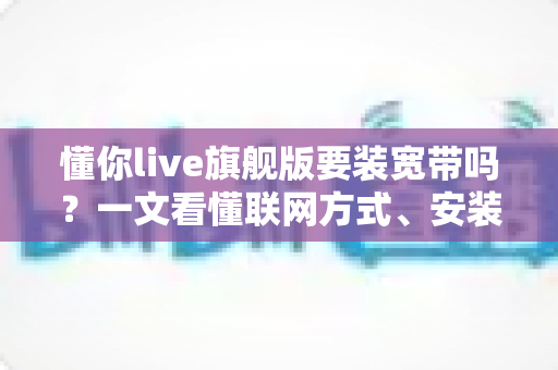 懂你live旗舰版要装宽带吗？一文看懂联网方式、安装条件与常见问题全解析