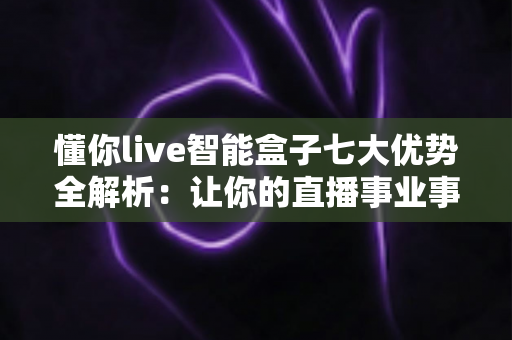 懂你live智能盒子七大优势全解析：让你的直播事业事半功倍的智能利器