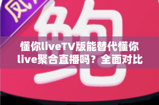 懂你liveTV版能替代懂你live聚合直播吗？全面对比分析与使用建议